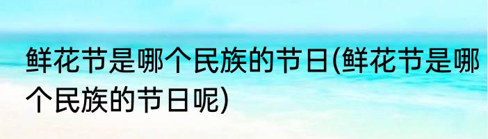 鲜花节是哪个民族的节日(鲜花节是哪个民族的节日呢)