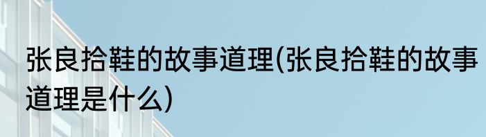 张良拾鞋的故事道理(张良拾鞋的故事道理是什么)