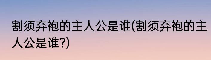割须弃袍的主人公是谁(割须弃袍的主人公是谁?)