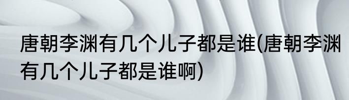 唐朝李渊有几个儿子都是谁(唐朝李渊有几个儿子都是谁啊)