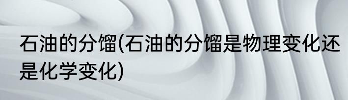 石油的分馏(石油的分馏是物理变化还是化学变化)
