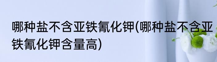 哪种盐不含亚铁氰化钾(哪种盐不含亚铁氰化钾含量高)