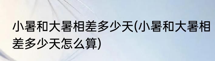 小暑和大暑相差多少天(小暑和大暑相差多少天怎么算)