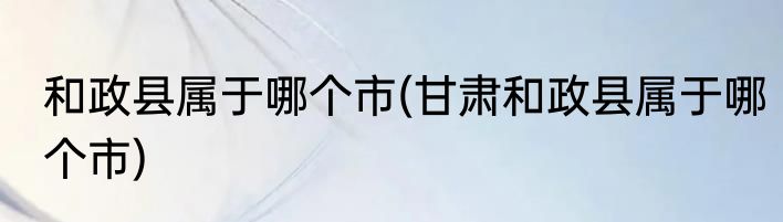 和政县属于哪个市(甘肃和政县属于哪个市)