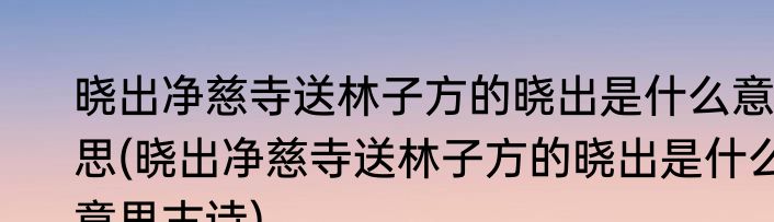 晓出净慈寺送林子方的晓出是什么意思(晓出净慈寺送林子方的晓出是什么意思古诗)