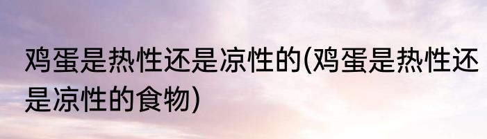 鸡蛋是热性还是凉性的(鸡蛋是热性还是凉性的食物)