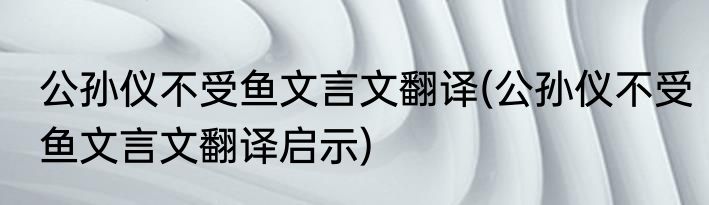 公孙仪不受鱼文言文翻译(公孙仪不受鱼文言文翻译启示)