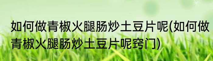 如何做青椒火腿肠炒土豆片呢(如何做青椒火腿肠炒土豆片呢窍门)