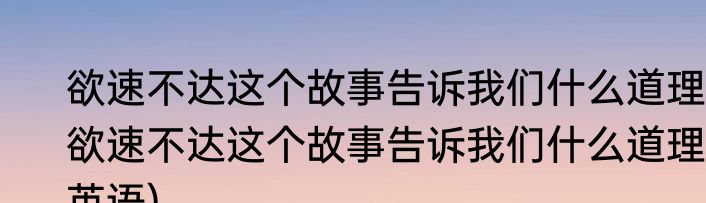 欲速不达这个故事告诉我们什么道理(欲速不达这个故事告诉我们什么道理英语)