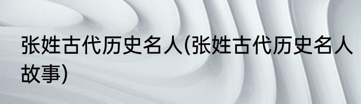 张姓古代历史名人(张姓古代历史名人故事)