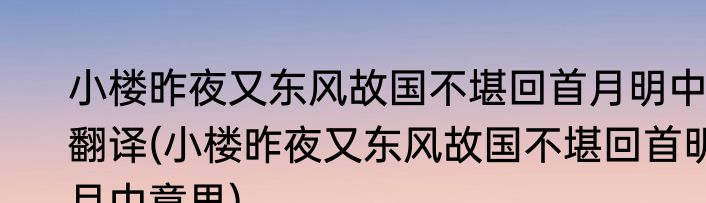 小楼昨夜又东风故国不堪回首月明中翻译(小楼昨夜又东风故国不堪回首明月中意思)