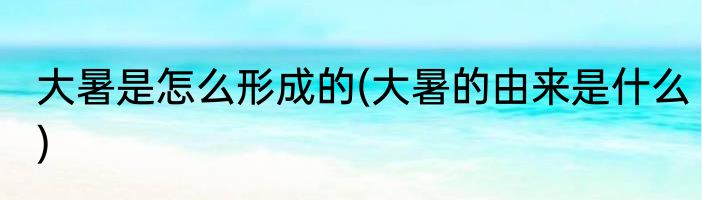 大暑是怎么形成的(大暑的由来是什么)