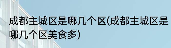 成都主城区是哪几个区(成都主城区是哪几个区美食多)