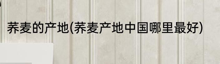 荞麦的产地(荞麦产地中国哪里最好)