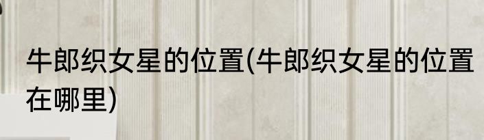 牛郎织女星的位置(牛郎织女星的位置在哪里)