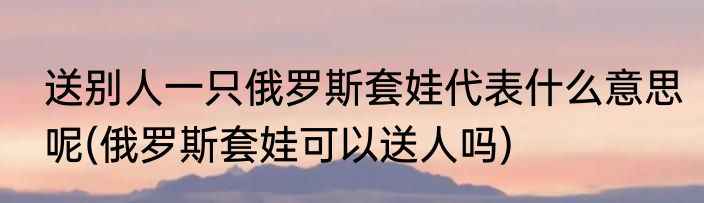 送别人一只俄罗斯套娃代表什么意思呢(俄罗斯套娃可以送人吗)