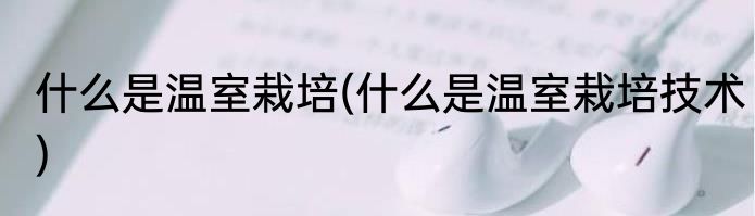 什么是温室栽培(什么是温室栽培技术)