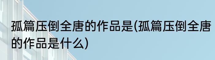 孤篇压倒全唐的作品是(孤篇压倒全唐的作品是什么)