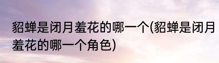 貂蝉是闭月羞花的哪一个(貂蝉是闭月羞花的哪一个角色)