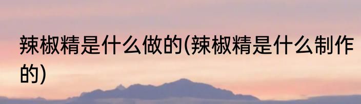 辣椒精是什么做的(辣椒精是什么制作的)