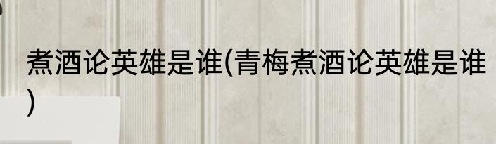煮酒论英雄是谁(青梅煮酒论英雄是谁)