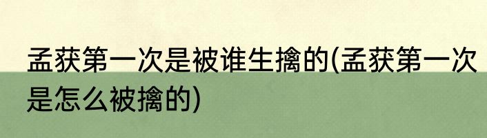 孟获第一次是被谁生擒的(孟获第一次是怎么被擒的)