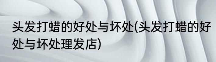 头发打蜡的好处与坏处(头发打蜡的好处与坏处理发店)