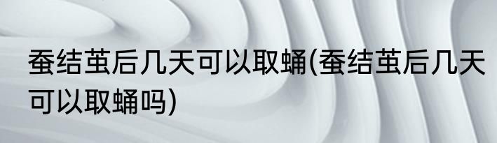 蚕结茧后几天可以取蛹(蚕结茧后几天可以取蛹吗)