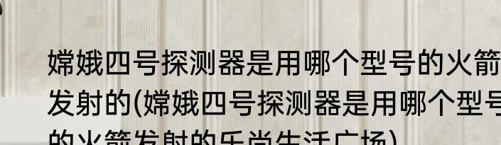 嫦娥四号探测器是用哪个型号的火箭发射的(嫦娥四号探测器是用哪个型号的火箭发射的乐尚生活广场)