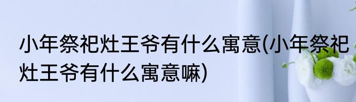 小年祭祀灶王爷有什么寓意(小年祭祀灶王爷有什么寓意嘛)