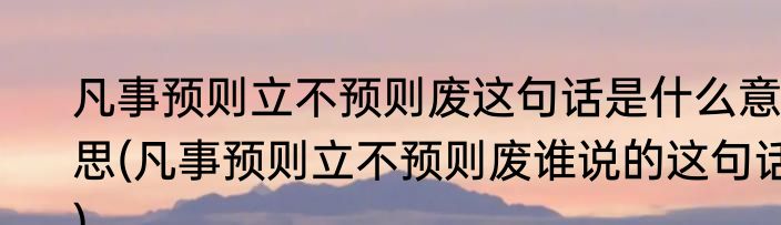 凡事预则立不预则废这句话是什么意思(凡事预则立不预则废谁说的这句话)