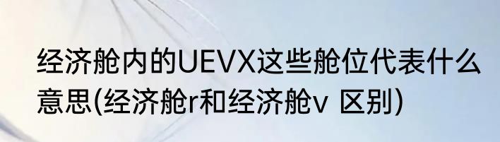 经济舱内的UEVX这些舱位代表什么意思(经济舱r和经济舱v 区别)