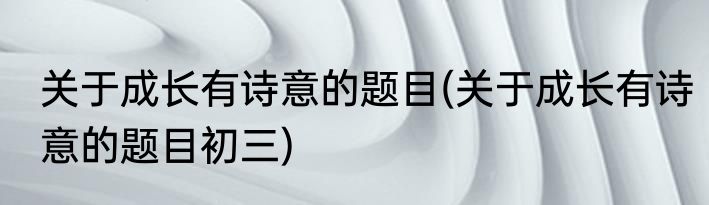 关于成长有诗意的题目(关于成长有诗意的题目初三)