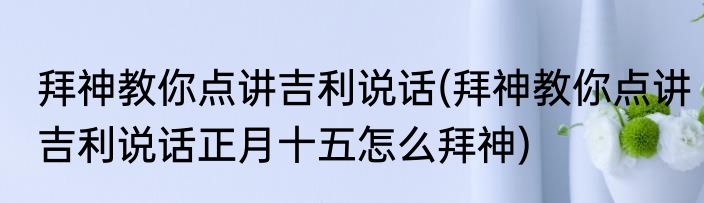 拜神教你点讲吉利说话(拜神教你点讲吉利说话正月十五怎么拜神)