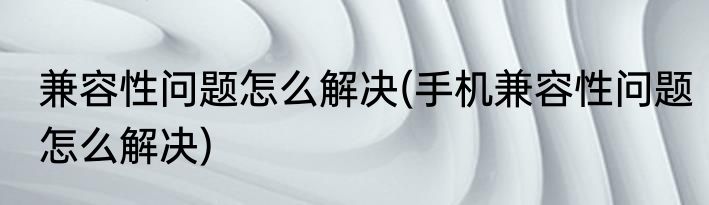 兼容性问题怎么解决(手机兼容性问题怎么解决)