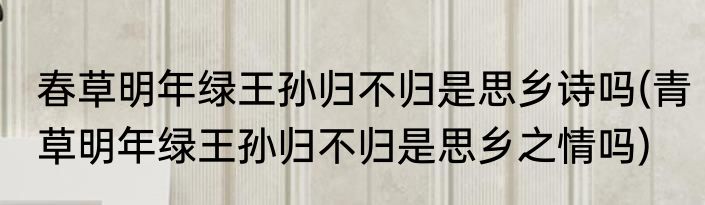 春草明年绿王孙归不归是思乡诗吗(青草明年绿王孙归不归是思乡之情吗)
