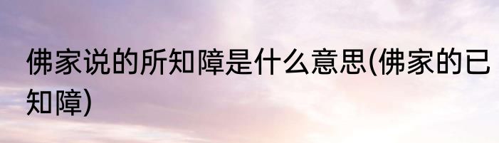 佛家说的所知障是什么意思(佛家的已知障)