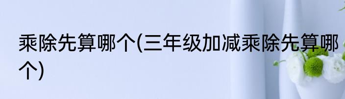 乘除先算哪个(三年级加减乘除先算哪个)