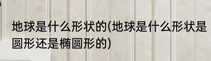 地球是什么形状的(地球是什么形状是圆形还是椭圆形的)