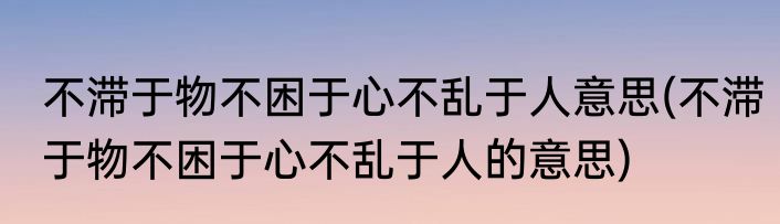 不滞于物不困于心不乱于人意思(不滞于物不困于心不乱于人的意思)