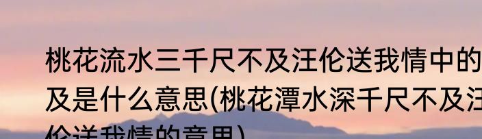 桃花流水三千尺不及汪伦送我情中的及是什么意思(桃花潭水深千尺不及汪伦送我情的意思)