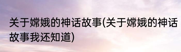 关于嫦娥的神话故事(关于嫦娥的神话故事我还知道)