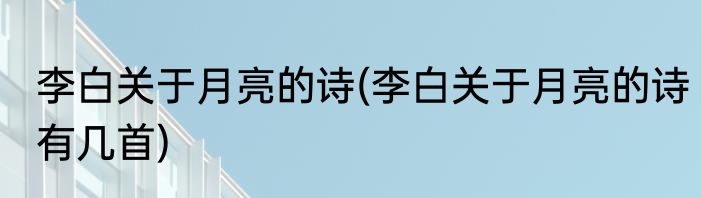 李白关于月亮的诗(李白关于月亮的诗有几首)