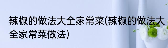 辣椒的做法大全家常菜(辣椒的做法大全家常菜做法)