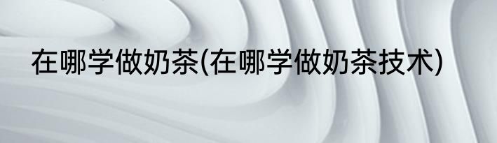 在哪学做奶茶(在哪学做奶茶技术)