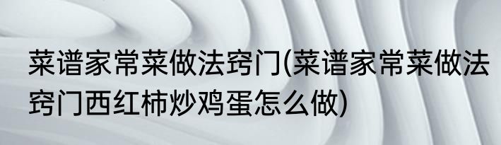 菜谱家常菜做法窍门(菜谱家常菜做法窍门西红柿炒鸡蛋怎么做)