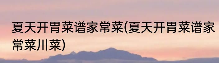 夏天开胃菜谱家常菜(夏天开胃菜谱家常菜川菜)