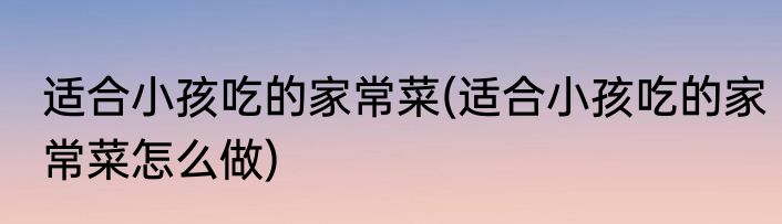 适合小孩吃的家常菜(适合小孩吃的家常菜怎么做)