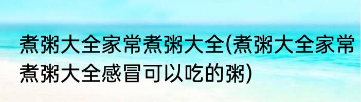 煮粥大全家常煮粥大全(煮粥大全家常煮粥大全感冒可以吃的粥)