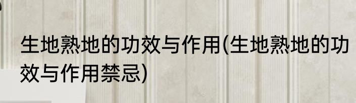 生地熟地的功效与作用(生地熟地的功效与作用禁忌)